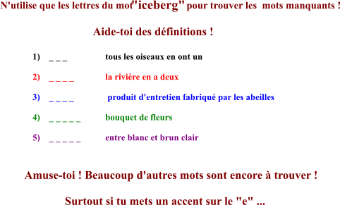 N'utilise que les lettres du mot  "iceberg"  pour trouver les  mots manquants !                                  Aide-toi des définitions ! 1)    _ _ _                 tous les oiseaux en ont un  2)    _ _ _ _              la rivière en a deux  3)    _ _ _ _               produit d'entretien fabriqué par les abeilles  4)    _ _ _ _ _           bouquet de fleurs 5)    _ _ _ _ _           entre blanc et brun clair Amuse-toi ! Beaucoup d'autres mots sont encore à trouver !               Surtout si tu mets un accent sur le "e" ...