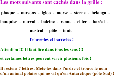 Les mots suivants sont cachés dans la grille :   phoque  -  oursons  -  igloo  -  morse  -  sterne  -  bélouga  -  banquise  -  narval  -  baleine  -  renne  -  eider  -  boréal  -                              austral  -  pôle  -  inuit                           Trouve-les et barre-les !  Attention !!! Il faut lire dans tous les sens !!!  et certaines lettres peuvent servir plusieurs fois ! Il restera 7 lettres. Mets-les dans l'ordre et trouve le nom  d'un animal polaire qui ne vit qu'en Antarctique (pôle Sud) !