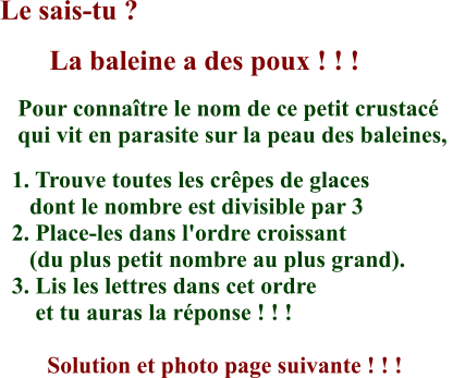 Le sais-tu ?        La baleine a des poux ! ! !    Pour connaître le nom de ce petit crustacé     qui vit en parasite sur la peau des baleines,    1. Trouve toutes les crêpes de glaces       dont le nombre est divisible par 3   2. Place-les dans l'ordre croissant       (du plus petit nombre au plus grand).   3. Lis les lettres dans cet ordre        et tu auras la réponse ! ! !          Solution et photo page suivante ! ! !  