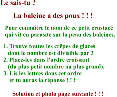 Le sais-tu ?        La baleine a des poux ! ! !    Pour connaître le nom de ce petit crustacé     qui vit en parasite sur la peau des baleines,    1. Trouve toutes les crêpes de glaces       dont le nombre est divisible par 3   2. Place-les dans l'ordre croissant       (du plus petit nombre au plus grand).   3. Lis les lettres dans cet ordre        et tu auras la réponse ! ! !          Solution et photo page suivante ! ! !  